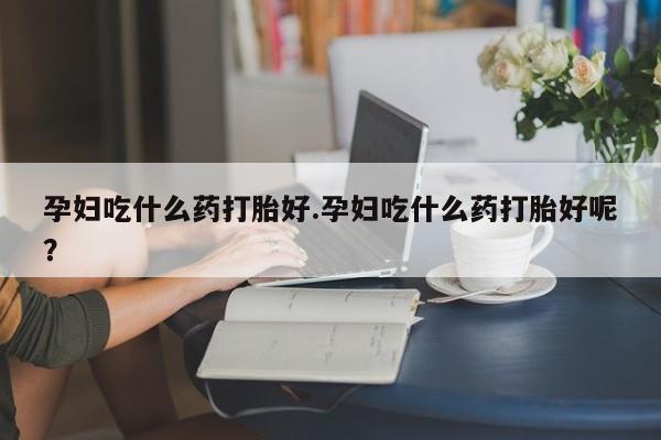 流产药叫什么名字微信怎么购买孕妇吃什么药打胎好.孕妇吃什么药打胎好呢？