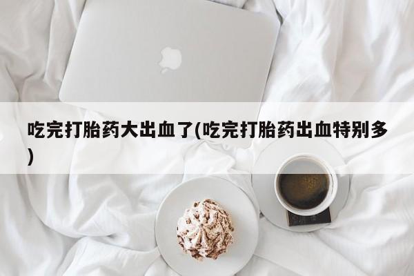 流产药叫什么名字微信怎么购买吃完打胎药大出血了(吃完打胎药出血特别多)