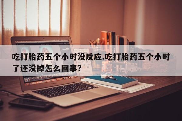 流产药叫什么名字微信怎么购买吃打胎药五个小时没反应.吃打胎药五个小时了还没掉怎么回事？