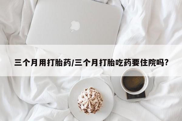 流产药叫什么名字微信怎么购买三个月用打胎药/三个月打胎吃药要住院吗?