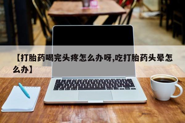 流产药叫什么名字微信怎么购买【打胎药喝完头疼怎么办呀,吃打胎药头晕怎么办】