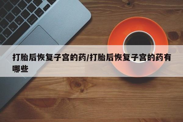 流产药叫什么名字微信怎么购买打胎后恢复子宫的药/打胎后恢复子宫的药有哪些