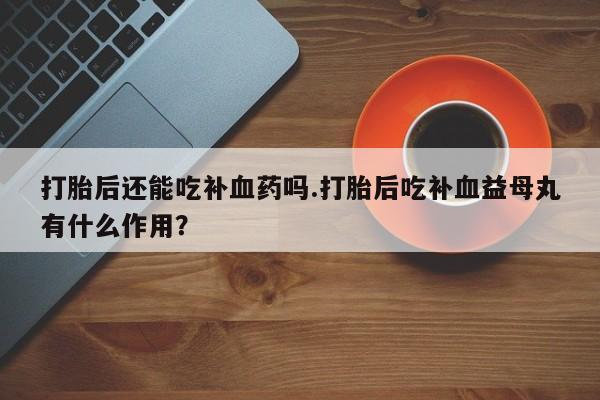 流产药叫什么名字微信怎么购买打胎后还能吃补血药吗.打胎后吃补血益母丸有什么作用？