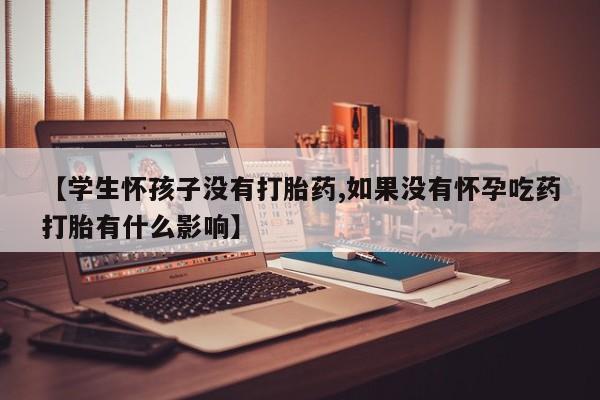 流产药叫什么名字微信怎么购买【学生怀孩子没有打胎药,如果没有怀孕吃药打胎有什么影响】