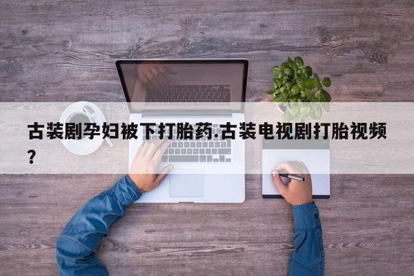 流产药叫什么名字微信怎么购买古装剧孕妇被下打胎药.古装电视剧打胎视频？