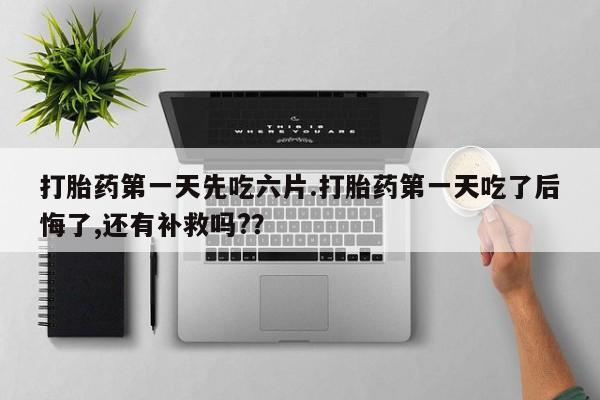 流产药叫什么名字微信怎么购买打胎药第一天先吃六片.打胎药第一天吃了后悔了,还有补救吗?？
