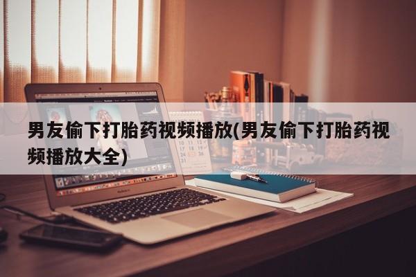流产药叫什么名字微信怎么购买男友偷下打胎药视频播放(男友偷下打胎药视频播放大全)