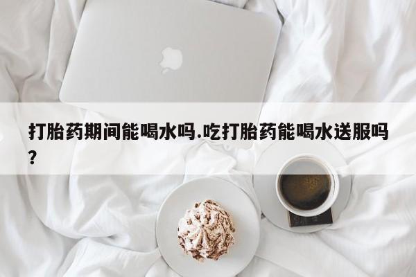 流产药叫什么名字微信怎么购买打胎药期间能喝水吗.吃打胎药能喝水送服吗？
