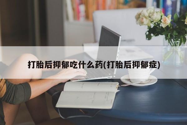 流产药叫什么名字微信怎么购买打胎后抑郁吃什么药(打胎后抑郁症)