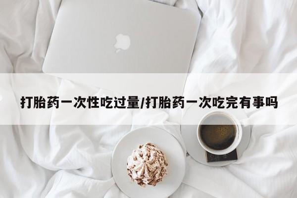 流产药叫什么名字微信怎么购买打胎药一次性吃过量/打胎药一次吃完有事吗