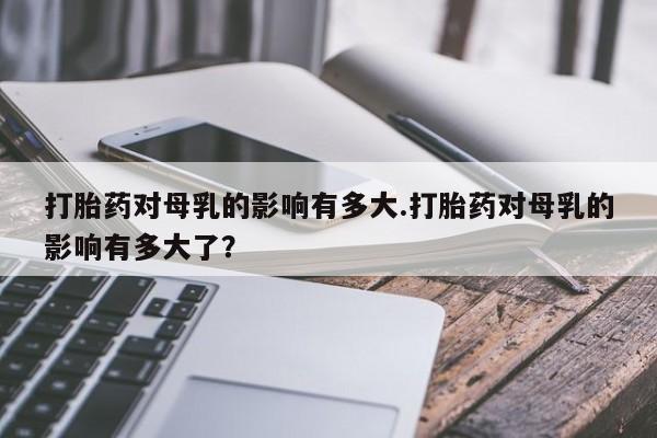流产药叫什么名字微信怎么购买打胎药对母乳的影响有多大.打胎药对母乳的影响有多大了？