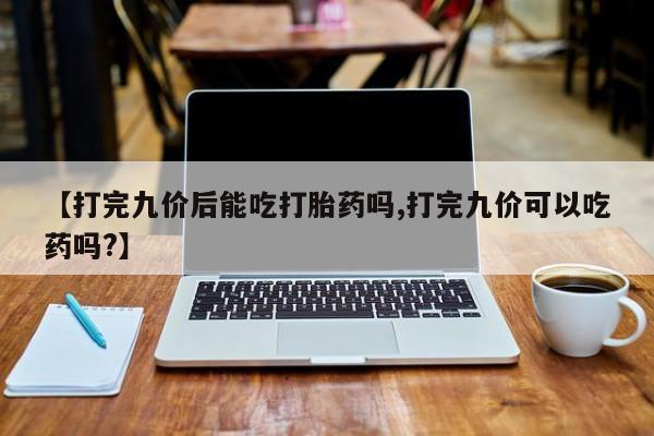 流产药叫什么名字微信怎么购买【打完九价后能吃打胎药吗,打完九价可以吃药吗?】