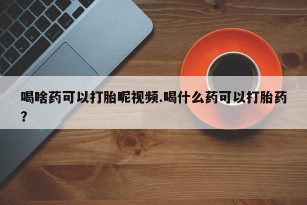 流产药叫什么名字微信怎么购买喝啥药可以打胎呢视频.喝什么药可以打胎药？