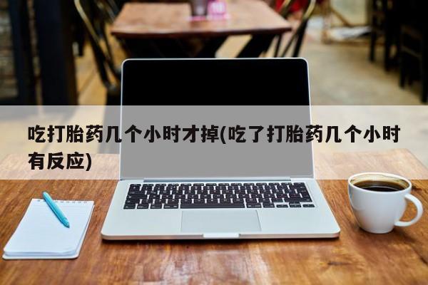 流产药叫什么名字微信怎么购买吃打胎药几个小时才掉(吃了打胎药几个小时有反应)