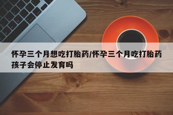 流产药叫什么名字微信怎么购买怀孕三个月想吃打胎药/怀孕三个月吃打胎药孩子会停止发育吗
