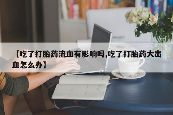 流产药叫什么名字微信怎么购买【吃了打胎药流血有影响吗,吃了打胎药大出血怎么办】