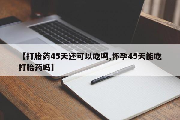 流产药叫什么名字微信怎么购买【打胎药45天还可以吃吗,怀孕45天能吃打胎药吗】