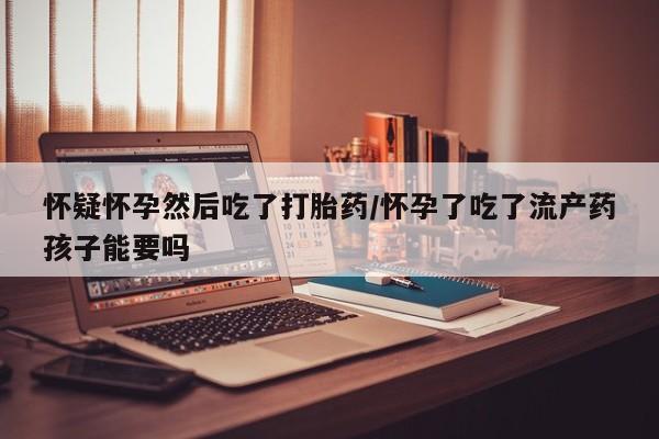 流产药叫什么名字微信怎么购买怀疑怀孕然后吃了打胎药/怀孕了吃了流产药孩子能要吗