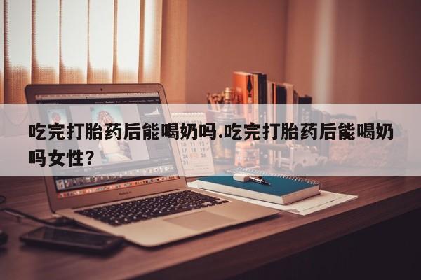 流产药叫什么名字微信怎么购买吃完打胎药后能喝奶吗.吃完打胎药后能喝奶吗女性？