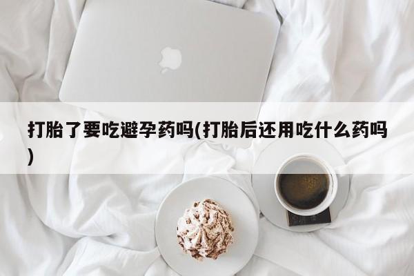 流产药叫什么名字微信怎么购买打胎了要吃避孕药吗(打胎后还用吃什么药吗)