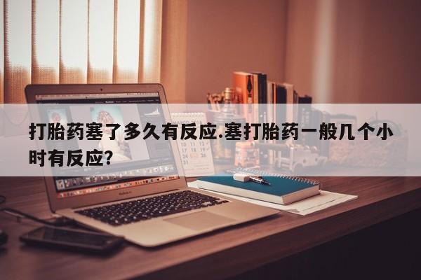 流产药叫什么名字微信怎么购买打胎药塞了多久有反应.塞打胎药一般几个小时有反应？