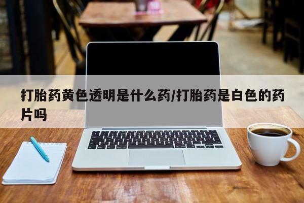 流产药叫什么名字微信怎么购买打胎药黄色透明是什么药/打胎药是白色的药片吗
