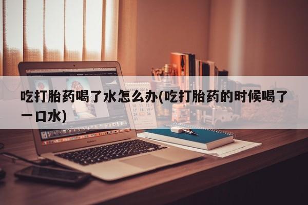 流产药叫什么名字微信怎么购买吃打胎药喝了水怎么办(吃打胎药的时候喝了一口水)