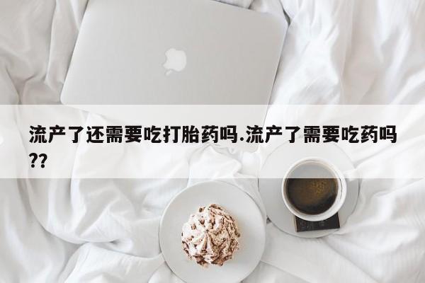 流产药叫什么名字微信怎么购买流产了还需要吃打胎药吗.流产了需要吃药吗?？