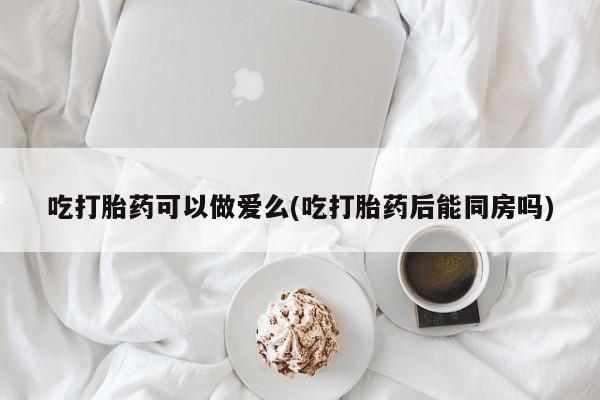流产药叫什么名字微信怎么购买吃打胎药可以做爱么(吃打胎药后能同房吗)