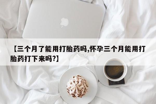 流产药叫什么名字微信怎么购买【三个月了能用打胎药吗,怀孕三个月能用打胎药打下来吗?】