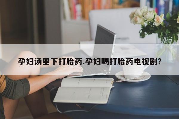 流产药叫什么名字微信怎么购买孕妇汤里下打胎药.孕妇喝打胎药电视剧？