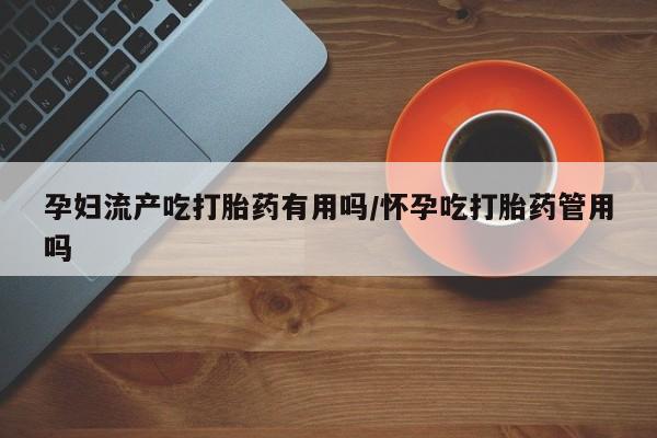 流产药叫什么名字微信怎么购买孕妇流产吃打胎药有用吗/怀孕吃打胎药管用吗