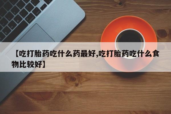 流产药叫什么名字微信怎么购买【吃打胎药吃什么药最好,吃打胎药吃什么食物比较好】
