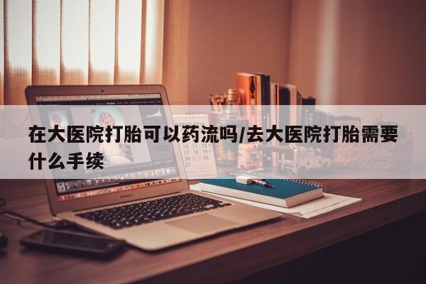 流产药叫什么名字微信怎么购买在大医院打胎可以药流吗/去大医院打胎需要什么手续