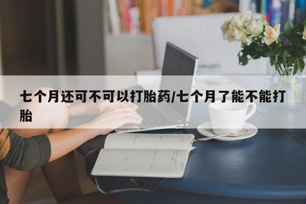 流产药叫什么名字微信怎么购买七个月还可不可以打胎药/七个月了能不能打胎
