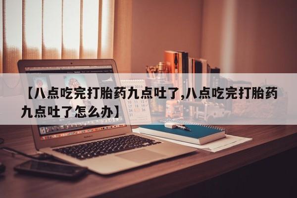 流产药叫什么名字微信怎么购买【八点吃完打胎药九点吐了,八点吃完打胎药九点吐了怎么办】