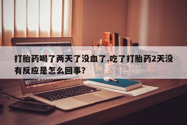 流产药叫什么名字微信怎么购买打胎药喝了两天了没血了.吃了打胎药2天没有反应是怎么回事？