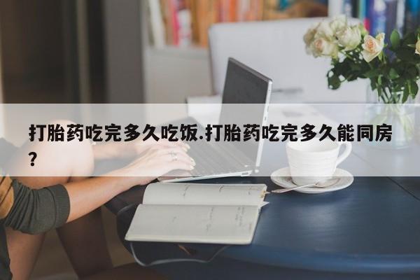 流产药叫什么名字微信怎么购买打胎药吃完多久吃饭.打胎药吃完多久能同房？