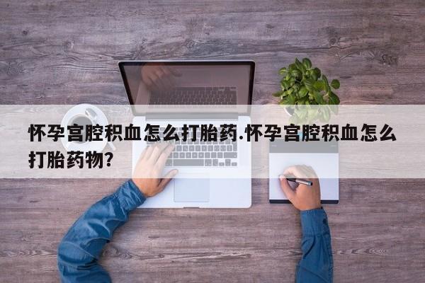 流产药叫什么名字微信怎么购买怀孕宫腔积血怎么打胎药.怀孕宫腔积血怎么打胎药物？