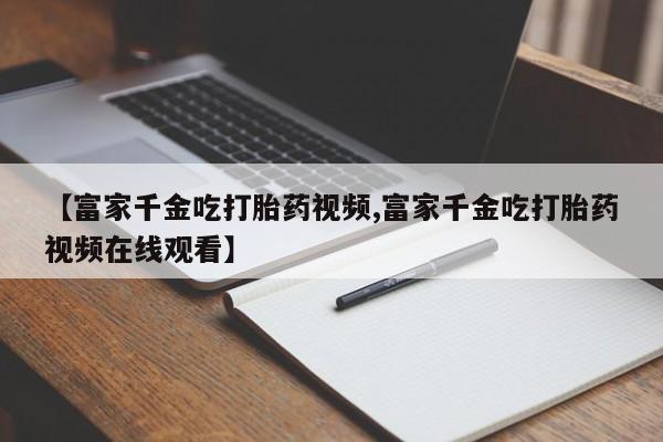流产药叫什么名字微信怎么购买【富家千金吃打胎药视频,富家千金吃打胎药视频在线观看】