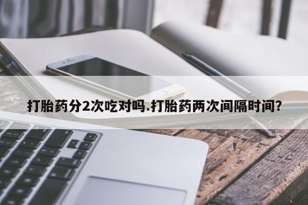 流产药叫什么名字微信怎么购买打胎药分2次吃对吗.打胎药两次间隔时间？