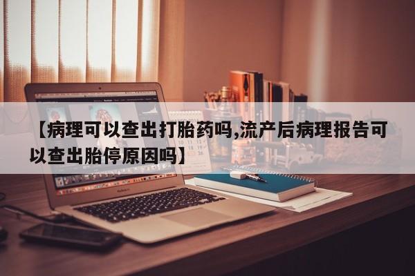 流产药叫什么名字微信怎么购买【病理可以查出打胎药吗,流产后病理报告可以查出胎停原因吗】