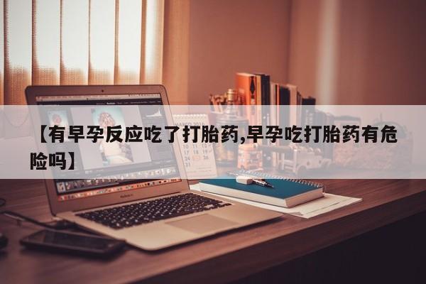 流产药叫什么名字微信怎么购买【有早孕反应吃了打胎药,早孕吃打胎药有危险吗】
