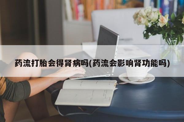 流产药叫什么名字微信怎么购买药流打胎会得肾病吗(药流会影响肾功能吗)