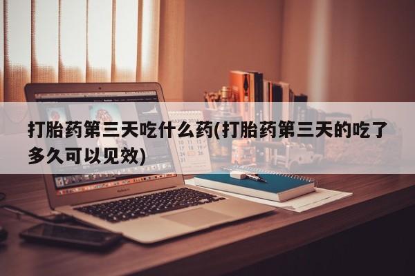 流产药叫什么名字微信怎么购买打胎药第三天吃什么药(打胎药第三天的吃了多久可以见效)