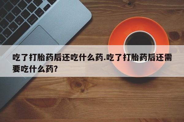 流产药叫什么名字微信怎么购买吃了打胎药后还吃什么药.吃了打胎药后还需要吃什么药？