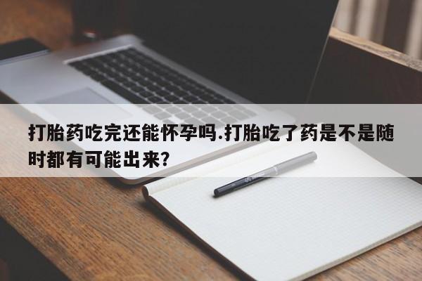 流产药叫什么名字微信怎么购买打胎药吃完还能怀孕吗.打胎吃了药是不是随时都有可能出来？