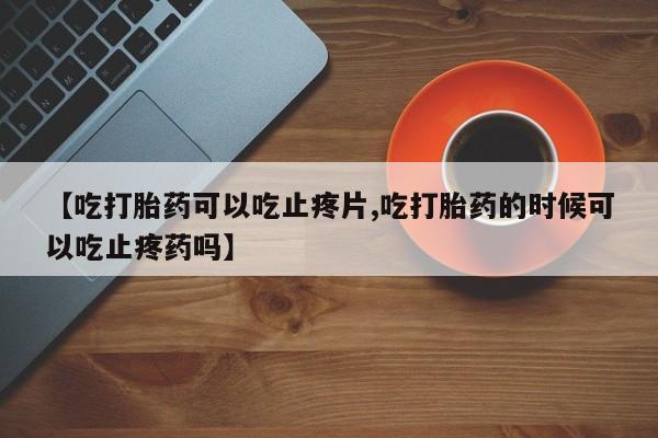 流产药叫什么名字微信怎么购买【吃打胎药可以吃止疼片,吃打胎药的时候可以吃止疼药吗】