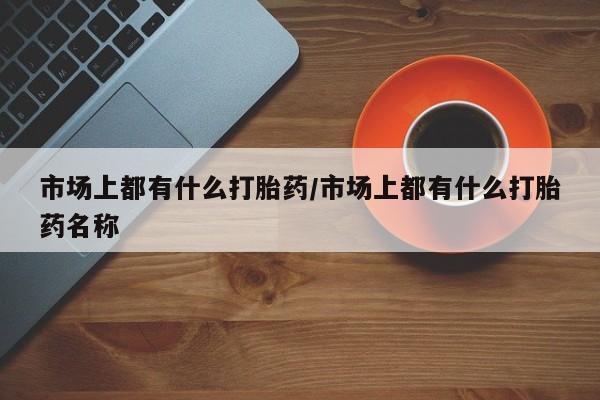流产药叫什么名字微信怎么购买市场上都有什么打胎药/市场上都有什么打胎药名称