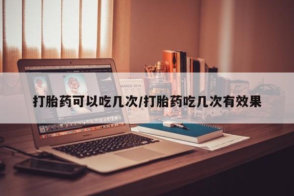 流产药叫什么名字微信怎么购买打胎药可以吃几次/打胎药吃几次有效果